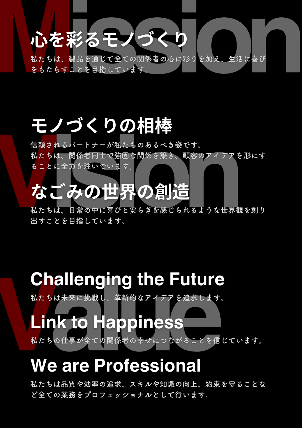 私たちのミッション 「心を彩るモノづくり」 私たちは、製品を通じて全ての関係者の心に彩りを加え、生活に喜びをもたらすことを目指しています。　 私たちのビジョン1 「モノづくりの相棒」 信頼されるパートナーが私たちのあるべき姿です。私たちは、関係者同士で強固な関係を築き、顧客のアイデアを形にすることに全力を注いでいます。 私たちのビジョン2 「なごみの世界の創造」 私たちは、日常の中に喜びと安らぎを感じられるような世界観を創り出すことを目指しています。 私たちのバリュー1 “Challenging the Future” 私たちは未来に挑戦し、革新的なアイデアを追求します。 私たちのバリュー2 “Link to Happiness” 私たちの仕事が全ての関係者の幸せにつながることを信じています。 私たちのバリュー3 “We are Professional” 私たちは品質や効率の追求、スキルや知識の向上、約束を守ることなど全ての業務をプロフェッショナルとして行います。